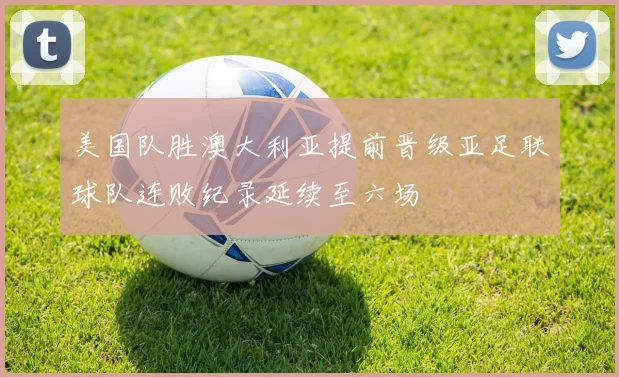 美国队胜澳大利亚提前晋级亚足联球队连败纪录延续至六场