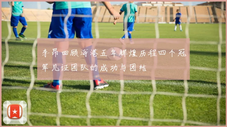 李昂回顾海港五年辉煌历程四个冠军见证团队的成功与团结