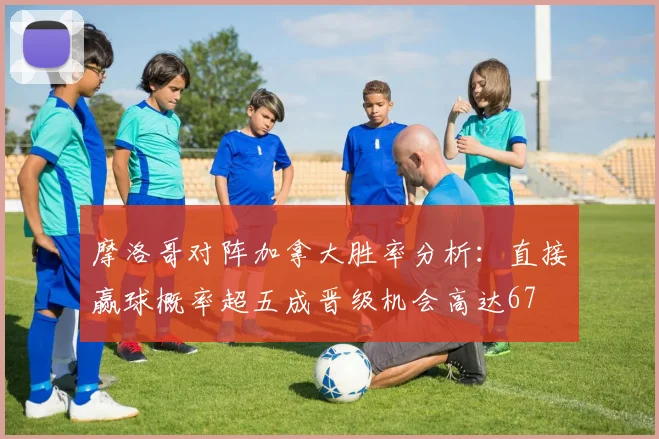 摩洛哥对阵加拿大胜率分析：直接赢球概率超五成晋级机会高达67