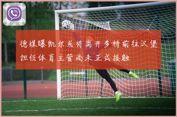 德媒曝凯尔或将离开多特前往汉堡担任体育主管尚未正式接触