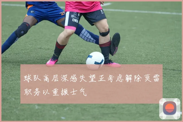 球队高层深感失望正考虑解除莫雷职务以重振士气
