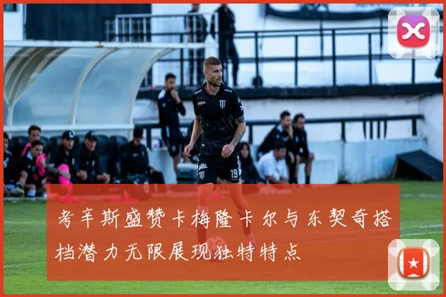 考辛斯盛赞卡梅隆卡尔与东契奇搭档潜力无限展现独特特点