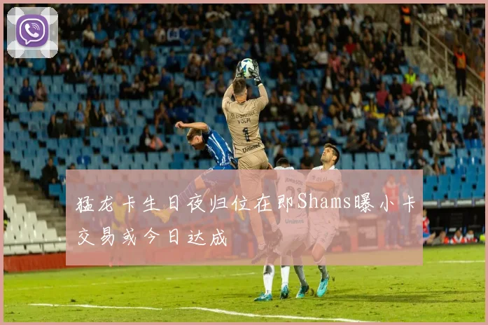 猛龙卡生日夜归位在即Shams曝小卡交易或今日达成