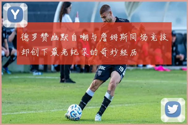 德罗赞幽默自嘲与詹姆斯同场竞技却创下最老纪录的奇妙经历