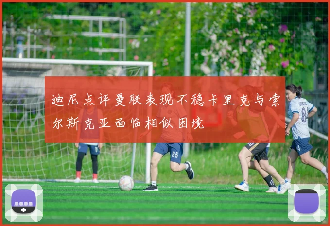 迪尼点评曼联表现不稳卡里克与索尔斯克亚面临相似困境