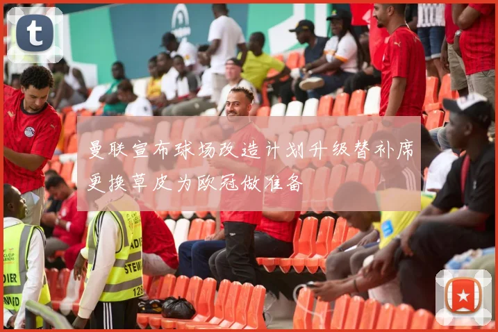 曼联宣布球场改造计划升级替补席更换草皮为欧冠做准备