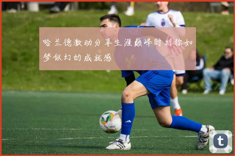 哈兰德激动分享生涯巅峰时刻称如梦似幻的成就感