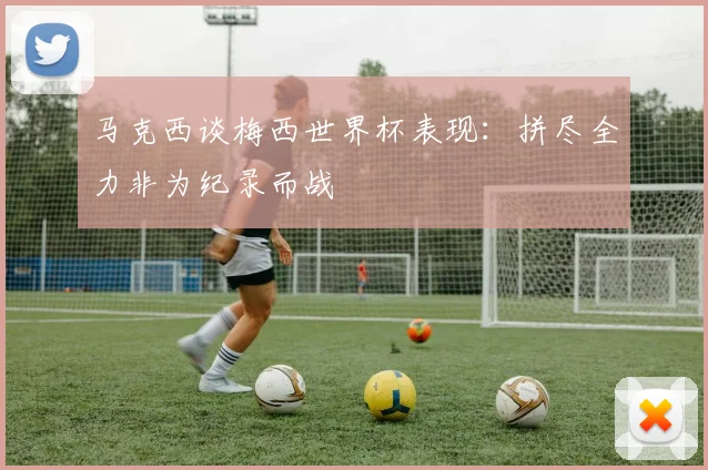 马克西谈梅西世界杯表现：拼尽全力非为纪录而战