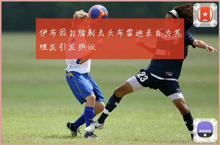 伊布因打赌剃光头布雷迪亲自为其理发引发热议