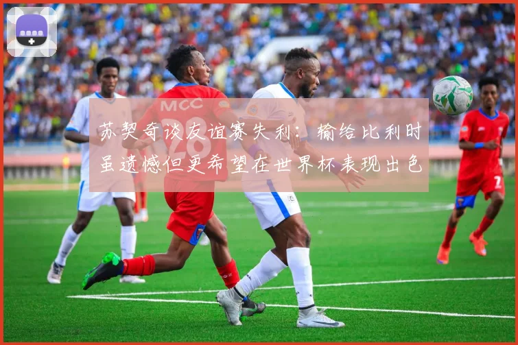 苏契奇谈友谊赛失利：输给比利时虽遗憾但更希望在世界杯表现出色