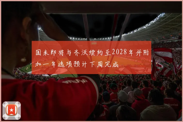国米即将与齐沃续约至2028年并附加一年选项预计下周完成
