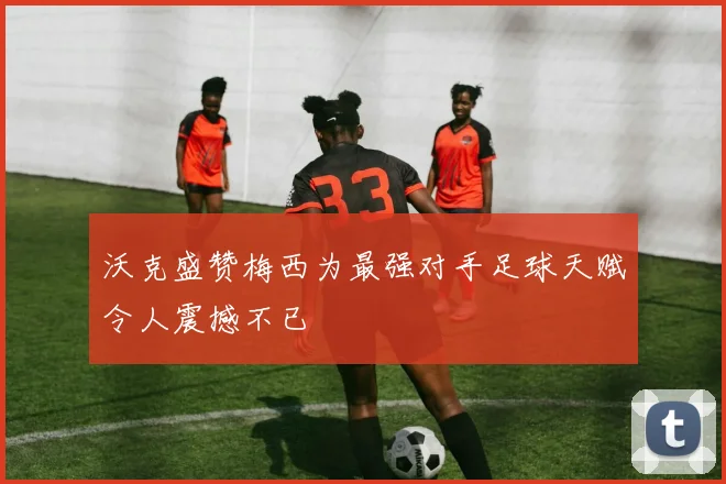 沃克盛赞梅西为最强对手足球天赋令人震撼不已