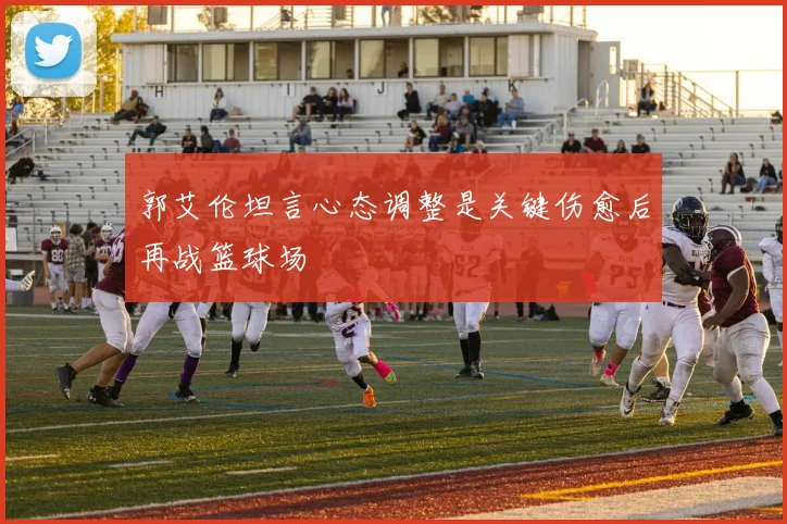 郭艾伦坦言心态调整是关键伤愈后再战篮球场