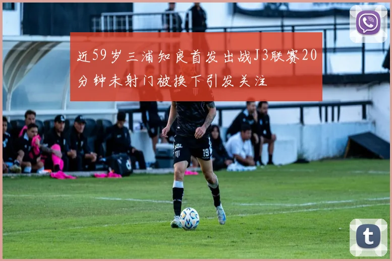 近59岁三浦知良首发出战J3联赛20分钟未射门被换下引发关注