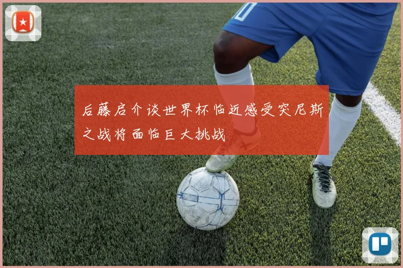 后藤启介谈世界杯临近感受突尼斯之战将面临巨大挑战