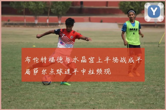 布伦特福德与水晶宫上半场战成平局萨尔点球追平中柱频现
