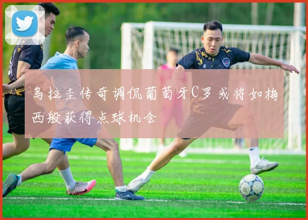 乌拉圭传奇调侃葡萄牙C罗或将如梅西般获得点球机会