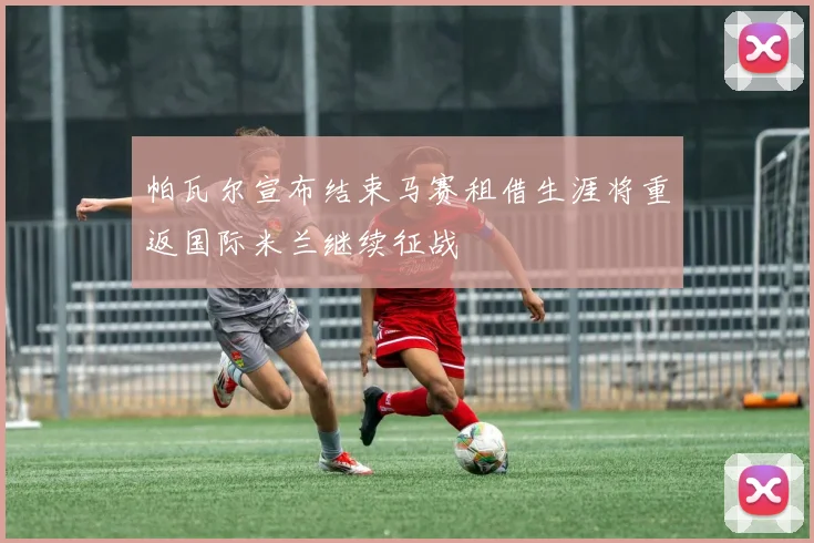 帕瓦尔宣布结束马赛租借生涯将重返国际米兰继续征战
