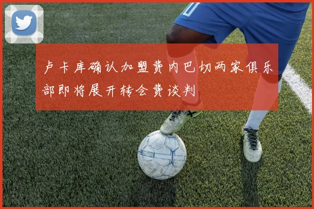 卢卡库确认加盟费内巴切两家俱乐部即将展开转会费谈判