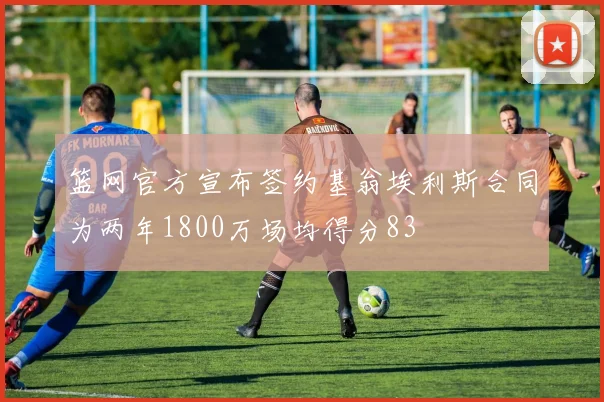 篮网官方宣布签约基翁埃利斯合同为两年1800万场均得分83