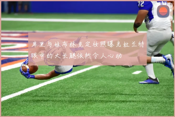 库里与妹布林克定妆照曝光杜兰特眼中的大长腿依然令人心动