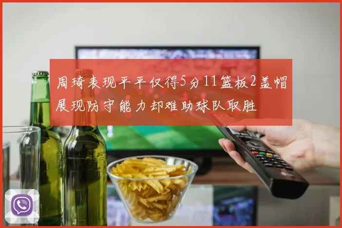 周琦表现平平仅得5分11篮板2盖帽展现防守能力却难助球队取胜