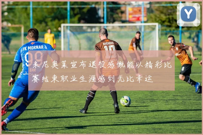 米尼奥莱宣布退役感慨能以精彩比赛结束职业生涯感到无比幸运