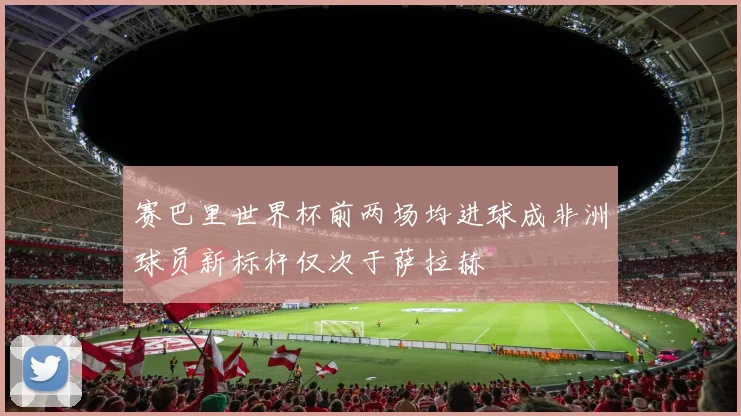 赛巴里世界杯前两场均进球成非洲球员新标杆仅次于萨拉赫