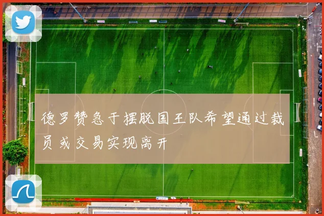 德罗赞急于摆脱国王队希望通过裁员或交易实现离开